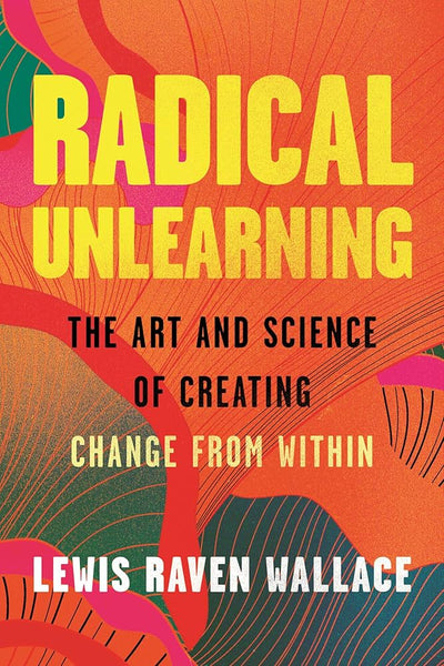 Radical Unlearning: The Art and Science of Creating Change from Within